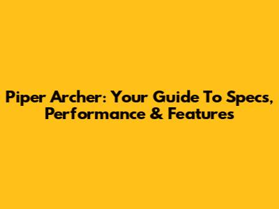 Piper Archer: Your Guide To Specs, Performance & Features