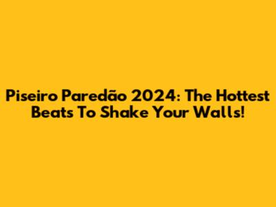 Piseiro Paredão 2024: The Hottest Beats To Shake Your Walls!