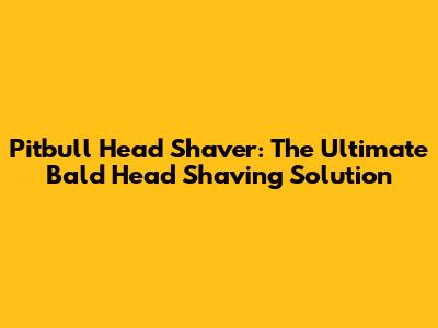 Pitbull Head Shaver: The Ultimate Bald Head Shaving Solution