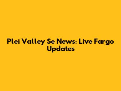 Plei Valley Se News: Live Fargo Updates