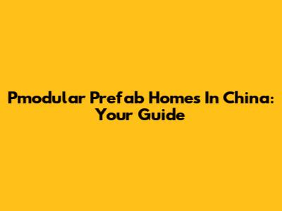 Pmodular Prefab Homes In China: Your Guide