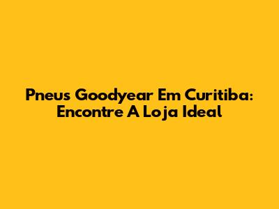 Pneus Goodyear Em Curitiba: Encontre A Loja Ideal