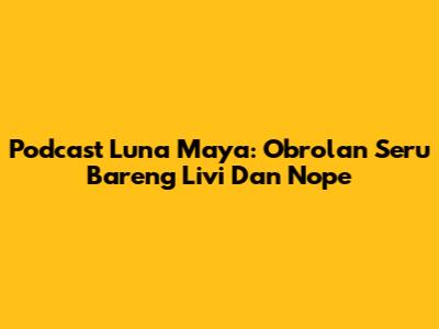 Podcast Luna Maya: Obrolan Seru Bareng Livi Dan Nope