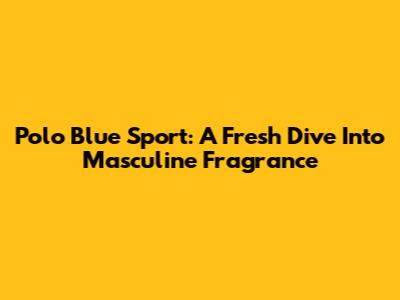 Polo Blue Sport: A Fresh Dive Into Masculine Fragrance
