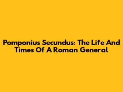 Pomponius Secundus: The Life And Times Of A Roman General
