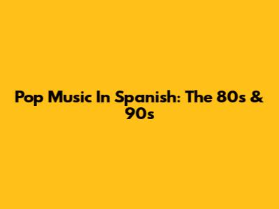 Pop Music In Spanish: The 80s & 90s