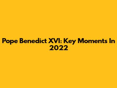 Pope Benedict XVI: Key Moments In 2022