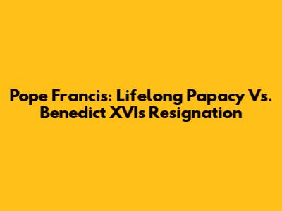 Pope Francis: Lifelong Papacy Vs. Benedict XVI's Resignation