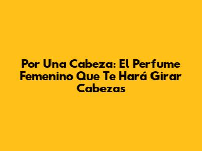 Por Una Cabeza: El Perfume Femenino Que Te Hará Girar Cabezas