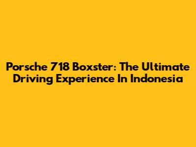 Porsche 718 Boxster: The Ultimate Driving Experience In Indonesia