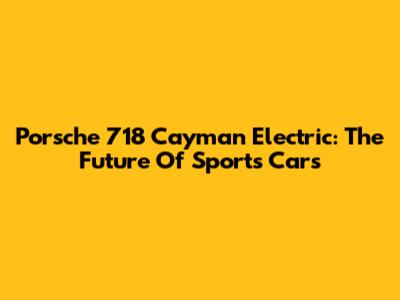 Porsche 718 Cayman Electric: The Future Of Sports Cars