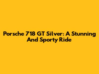 Porsche 718 GT Silver: A Stunning And Sporty Ride