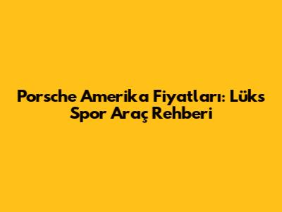 Porsche Amerika Fiyatları: Lüks Spor Araç Rehberi