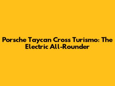 Porsche Taycan Cross Turismo: The Electric All-Rounder