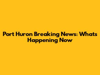 Port Huron Breaking News: What's Happening Now