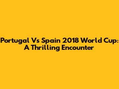 Portugal Vs Spain 2018 World Cup: A Thrilling Encounter