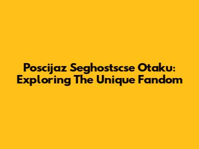 Poscijaz Seghostscse Otaku: Exploring The Unique Fandom