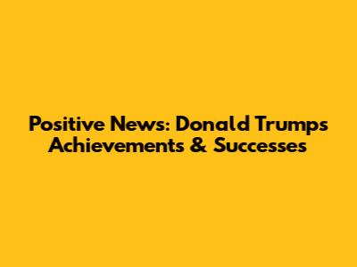 Positive News: Donald Trump's Achievements & Successes