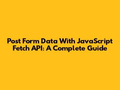 Post Form Data With JavaScript Fetch API: A Complete Guide
