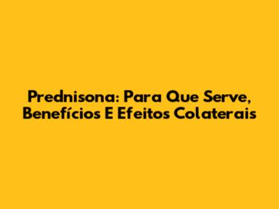 Prednisona: Para Que Serve, Benefícios E Efeitos Colaterais