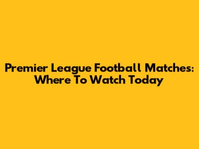 Premier League Football Matches: Where To Watch Today