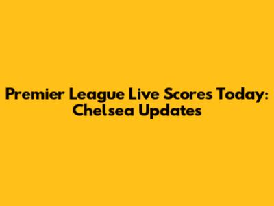 Premier League Live Scores Today: Chelsea Updates