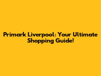 Primark Liverpool: Your Ultimate Shopping Guide!