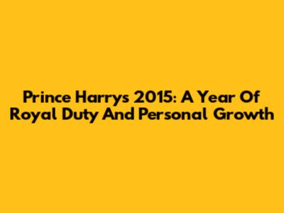 Prince Harry's 2015: A Year Of Royal Duty And Personal Growth