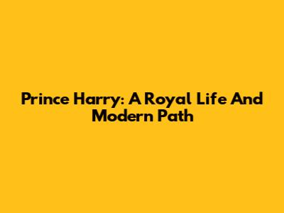 Prince Harry: A Royal Life And Modern Path