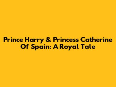 Prince Harry & Princess Catherine Of Spain: A Royal Tale