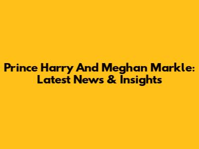 Prince Harry And Meghan Markle: Latest News & Insights