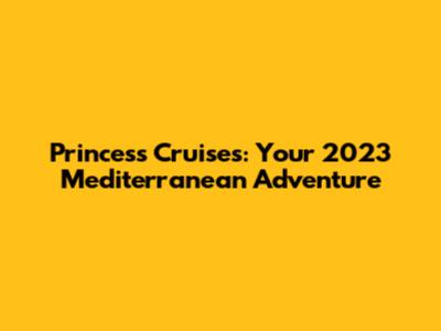 Princess Cruises: Your 2023 Mediterranean Adventure