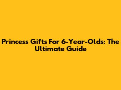 Princess Gifts For 6-Year-Olds: The Ultimate Guide
