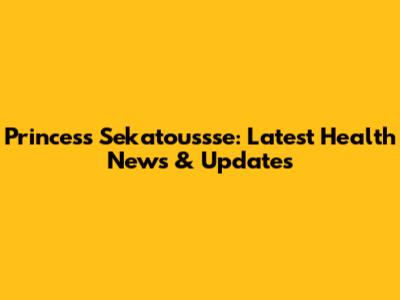 Princess Sekatoussse: Latest Health News & Updates