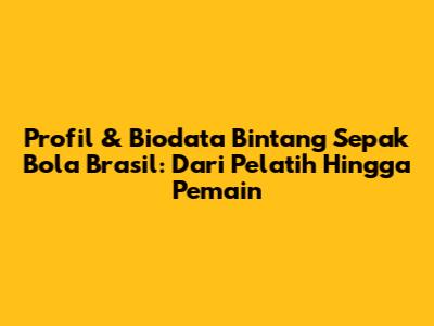 Profil & Biodata Bintang Sepak Bola Brasil: Dari Pelatih Hingga Pemain