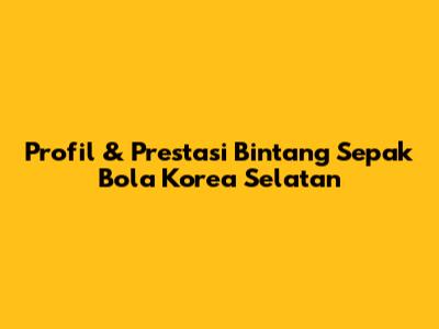Profil & Prestasi Bintang Sepak Bola Korea Selatan