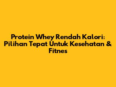 Protein Whey Rendah Kalori: Pilihan Tepat Untuk Kesehatan & Fitnes