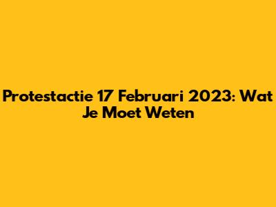 Protestactie 17 Februari 2023: Wat Je Moet Weten