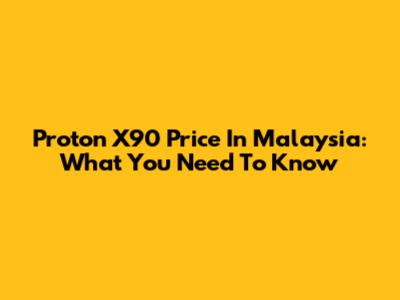 Proton X90 Price In Malaysia: What You Need To Know