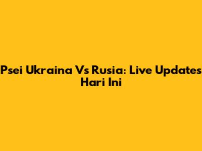 Psei Ukraina Vs Rusia: Live Updates Hari Ini