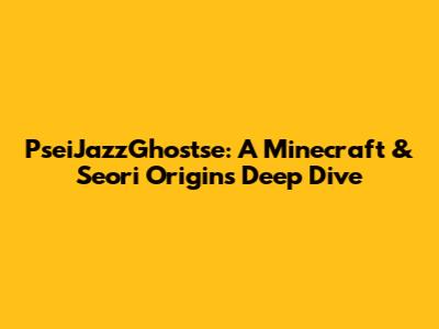 PseiJazzGhostse: A Minecraft & Seori Origins Deep Dive
