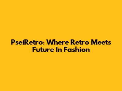 PseiRetro: Where Retro Meets Future In Fashion