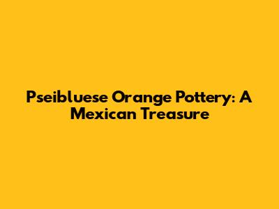 Pseibluese Orange Pottery: A Mexican Treasure