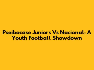 Pseibocase Juniors Vs Nacional: A Youth Football Showdown