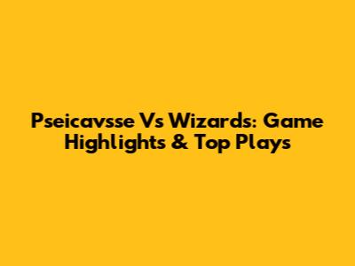 Pseicavsse Vs Wizards: Game Highlights & Top Plays