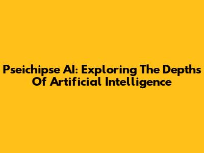 Pseichipse AI: Exploring The Depths Of Artificial Intelligence