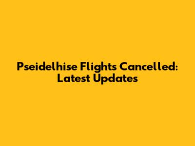 Pseidelhise Flights Cancelled: Latest Updates