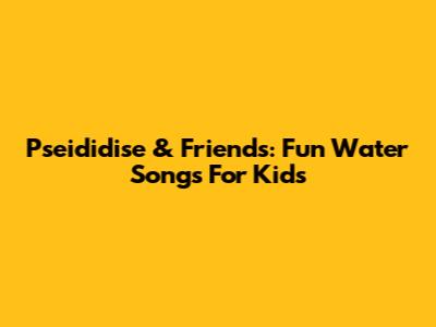 Pseididise & Friends: Fun Water Songs For Kids