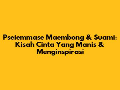 Pseiemmase Maembong & Suami: Kisah Cinta Yang Manis & Menginspirasi
