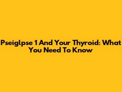 Pseiglpse 1 And Your Thyroid: What You Need To Know